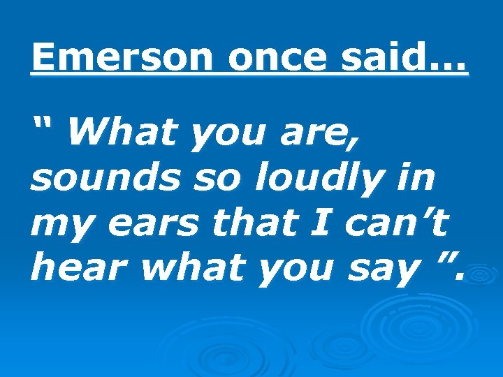 Emerson once said. . . “ What you are, sounds so loudly in my