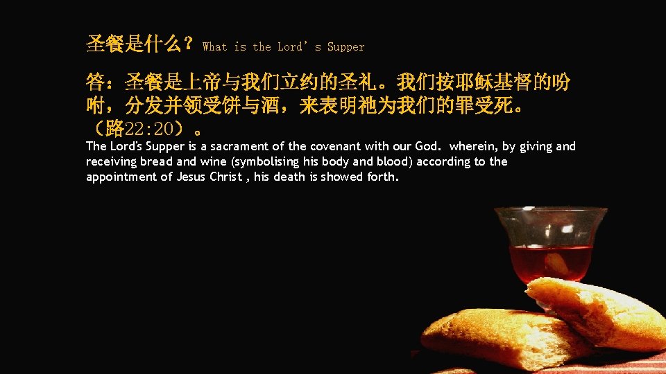 圣餐是什么？What is the Lord’s Supper 答：圣餐是上帝与我们立约的圣礼。我们按耶稣基督的吩 咐，分发并领受饼与酒，来表明祂为我们的罪受死。 （路 22: 20）。 The Lord's Supper is