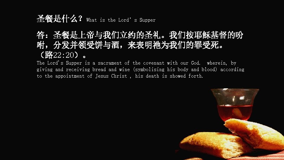 圣餐是什么？What is the Lord’s Supper 答：圣餐是上帝与我们立约的圣礼。我们按耶稣基督的吩 咐，分发并领受饼与酒，来表明祂为我们的罪受死。 （路 22: 20）。 The Lord's Supper is