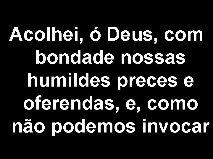 Acolhei, ó Deus, com bondade nossas humildes preces e oferendas, e, como não podemos