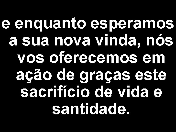 e enquanto esperamos a sua nova vinda, nós vos oferecemos em ação de graças