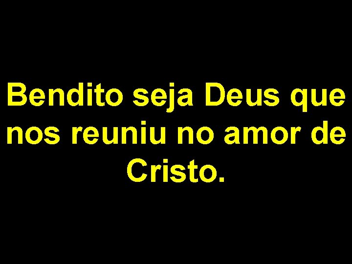 Bendito seja Deus que nos reuniu no amor de Cristo. 