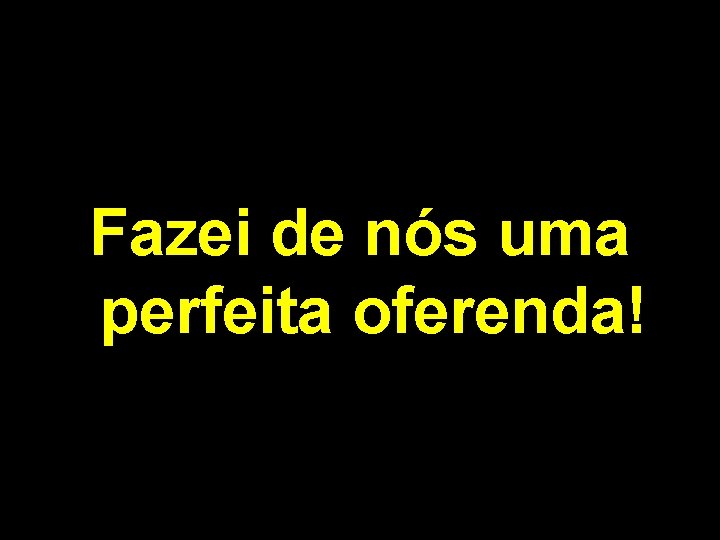 Fazei de nós uma perfeita oferenda! 