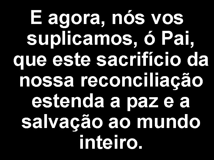 E agora, nós vos suplicamos, ó Pai, que este sacrifício da nossa reconciliação estenda