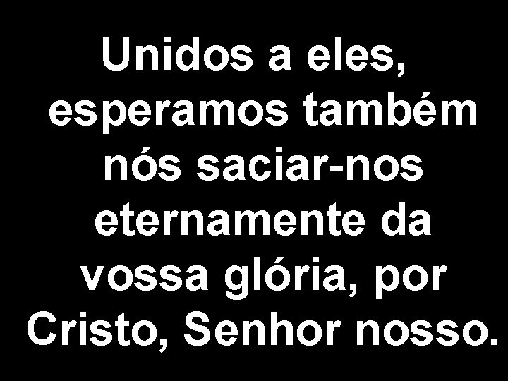 Unidos a eles, esperamos também nós saciar-nos eternamente da vossa glória, por Cristo, Senhor