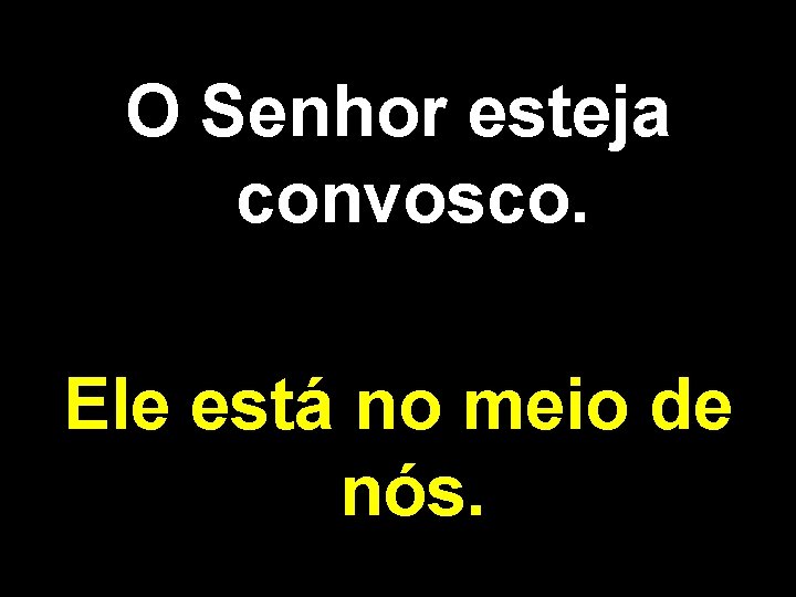 O Senhor esteja convosco. Ele está no meio de nós. 