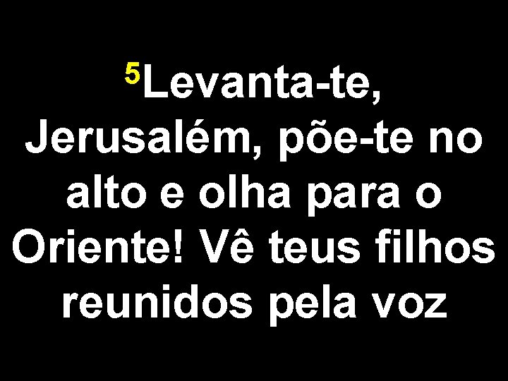 5 Levanta-te, Jerusalém, põe-te no alto e olha para o Oriente! Vê teus filhos