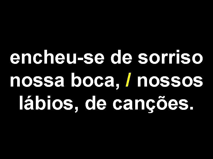 encheu-se de sorriso nossa boca, / nossos lábios, de canções. 