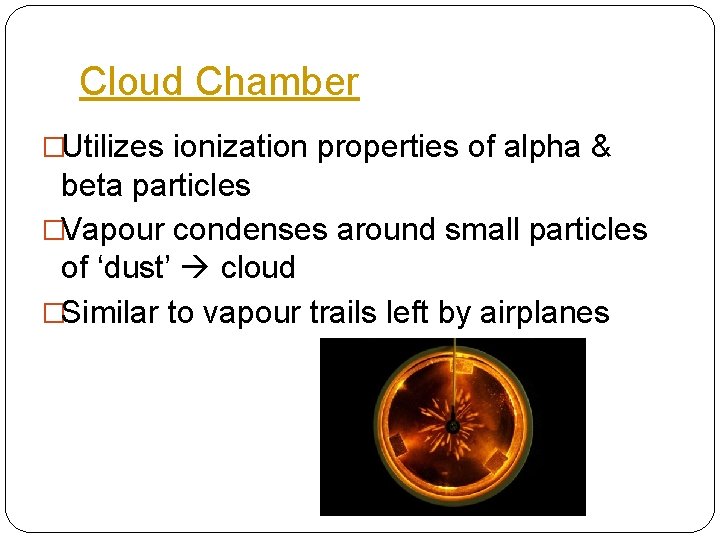 Cloud Chamber �Utilizes ionization properties of alpha & beta particles �Vapour condenses around small