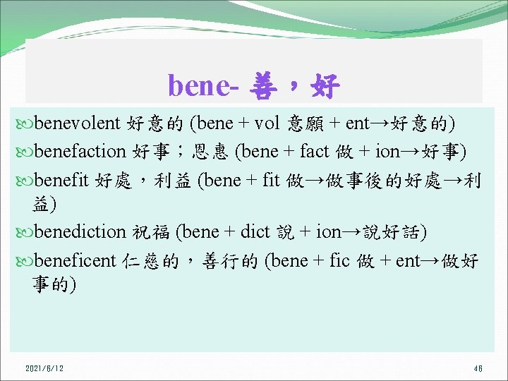bene- 善，好 benevolent 好意的 (bene + vol 意願 + ent→好意的) benefaction 好事；恩惠 (bene +