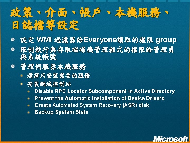 政策、介面、帳戶、本機服務、 日誌檔等設定 設定 WMI 過濾器給Everyone讀取的權限 group 限制執行與存取磁碟機管理程式的權限給管理員 與系統帳號 管理伺服器本機服務 選擇只安裝需要的服務 安裝網域控制站 Disable RPC Locator 政策、介面、帳戶、本機服務、 日誌檔等設定 設定 WMI 過濾器給Everyone讀取的權限 group 限制執行與存取磁碟機管理程式的權限給管理員 與系統帳號 管理伺服器本機服務 選擇只安裝需要的服務 安裝網域控制站 Disable RPC Locator