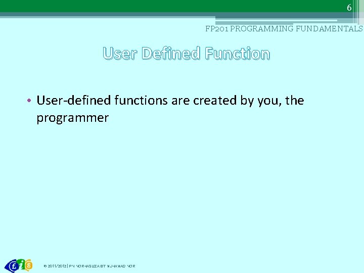 6 FP 201 PROGRAMMING FUNDAMENTALS User Defined Function • User-defined functions are created by