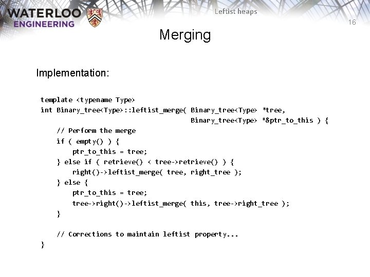 Leftist heaps 16 Merging Implementation: template <typename Type> int Binary_tree<Type>: : leftist_merge( Binary_tree<Type> *tree,