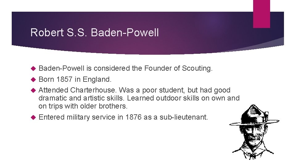 Robert S. S. Baden-Powell is considered the Founder of Scouting. Born 1857 in England.