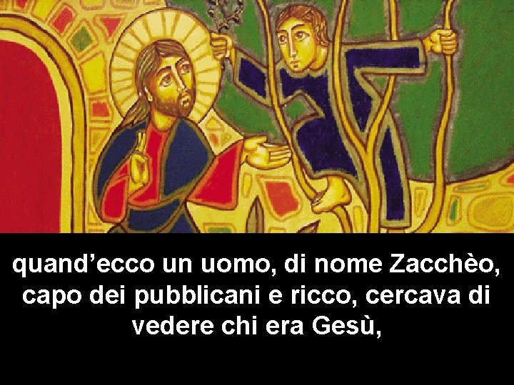 quand’ecco un uomo, di nome Zacchèo, capo dei pubblicani e ricco, cercava di vedere