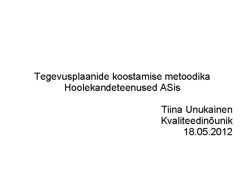 Tegevusplaanide koostamise metoodika Hoolekandeteenused ASis Tiina Unukainen Kvaliteedinõunik 18. 05. 2012 