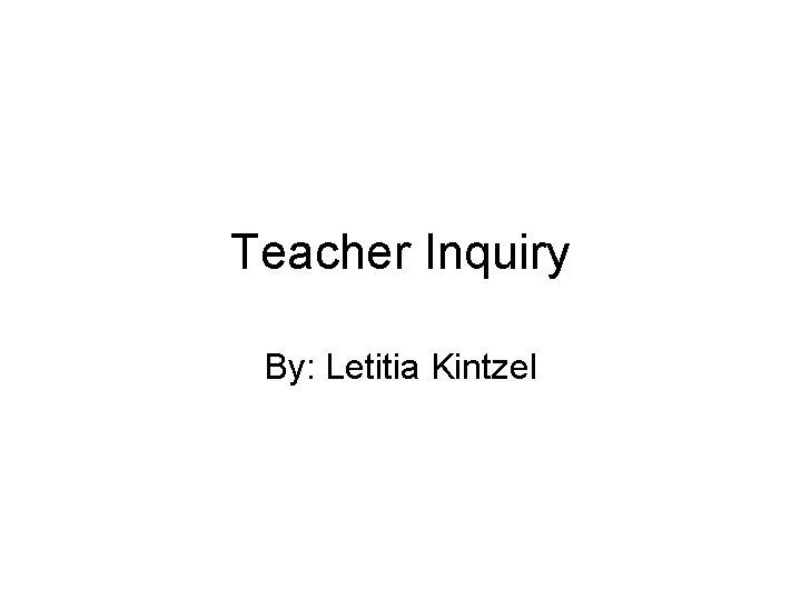 Teacher Inquiry By: Letitia Kintzel 