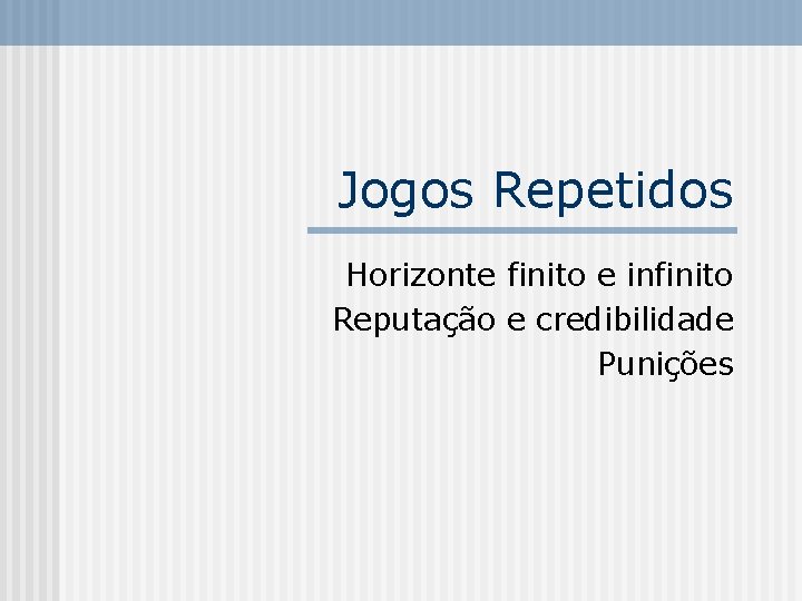 Jogos Repetidos Horizonte finito e infinito Reputação e credibilidade Punições 