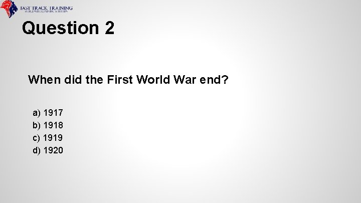 Question 2 When did the First World War end? a) 1917 b) 1918 c)