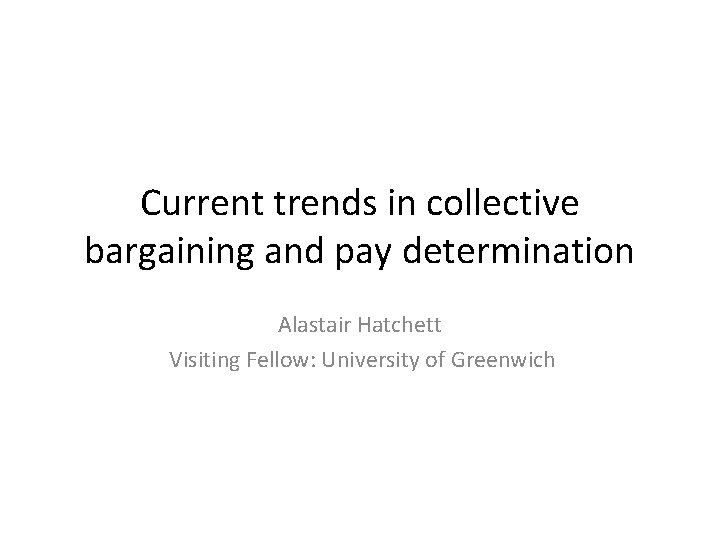 Current trends in collective bargaining and pay determination Alastair Hatchett Visiting Fellow: University of