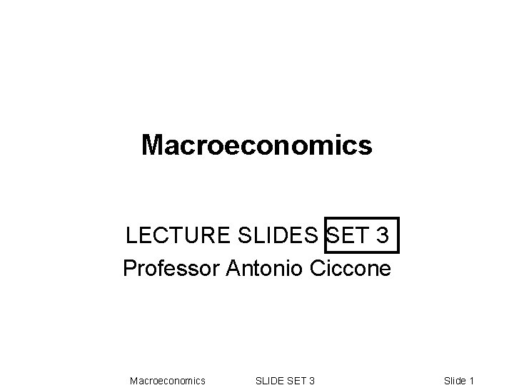 Macroeconomics LECTURE SLIDES SET 3 Professor Antonio Ciccone Macroeconomics SLIDE SET 3 Slide 1 Macroeconomics LECTURE SLIDES SET 3 Professor Antonio Ciccone Macroeconomics SLIDE SET 3 Slide 1