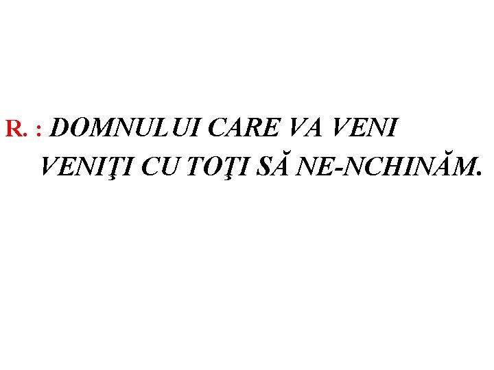 R. : DOMNULUI CARE VA VENIŢI CU TOŢI SĂ NE-NCHINĂM. 