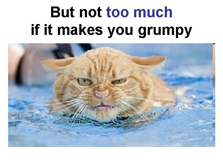 But not too much if it makes you grumpy 