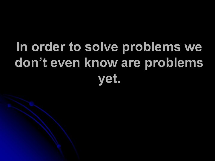 In order to solve problems we don’t even know are problems yet. 