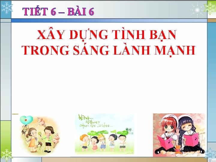 TIẾT 6 – BÀI 6 X Y DỰNG TÌNH BẠN TRONG SÁNG LÀNH MẠNH