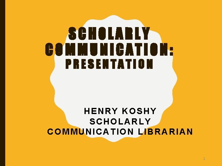 SCHOLARLY COMMUNICATION: PRESENTATION HENRY KOSHY SCHOLARLY COMMUNICATION LIBRARIAN 1 