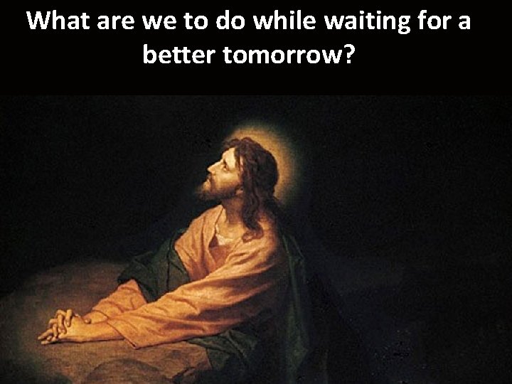 What are we to do while waiting for a better tomorrow? 