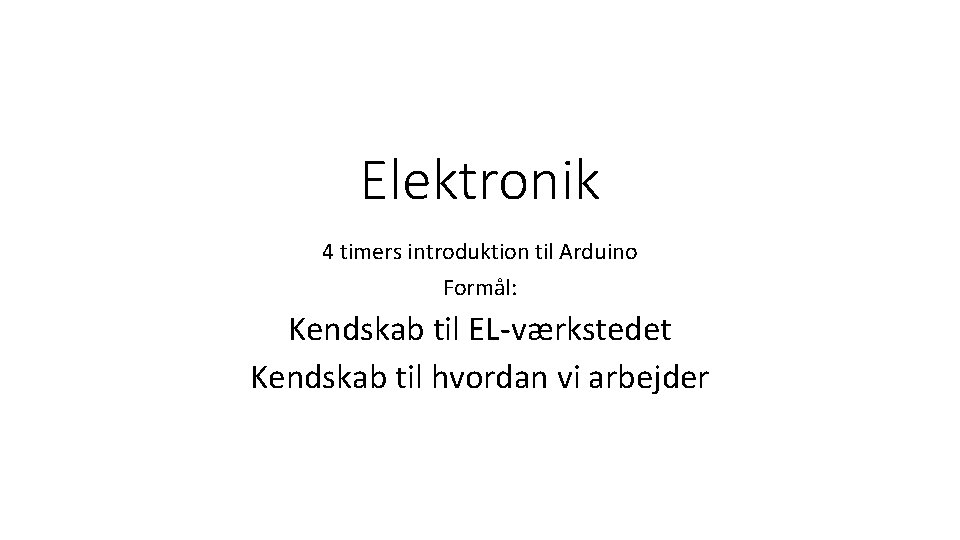 Elektronik 4 timers introduktion til Arduino Formål: Kendskab til EL-værkstedet Kendskab til hvordan vi