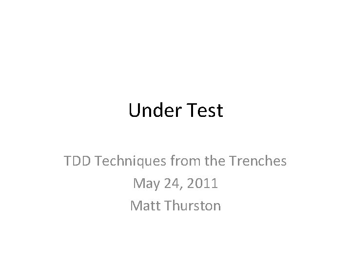 Under Test TDD Techniques from the Trenches May 24, 2011 Matt Thurston 