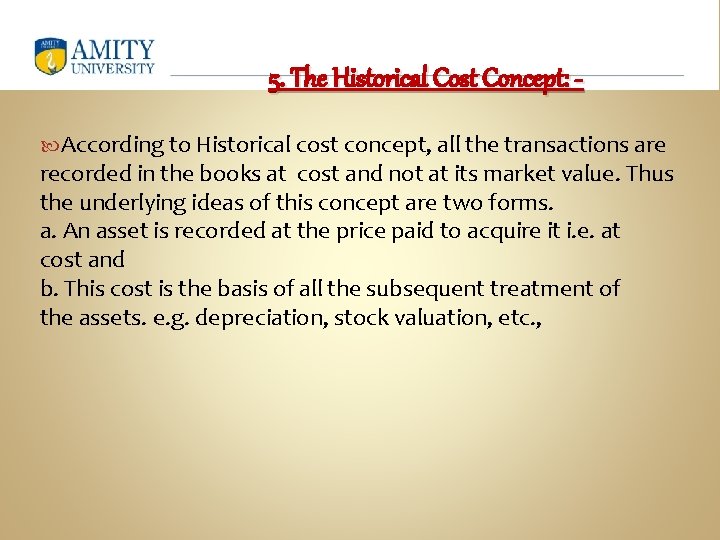 5. The Historical Cost Concept: According to Historical cost concept, all the transactions are