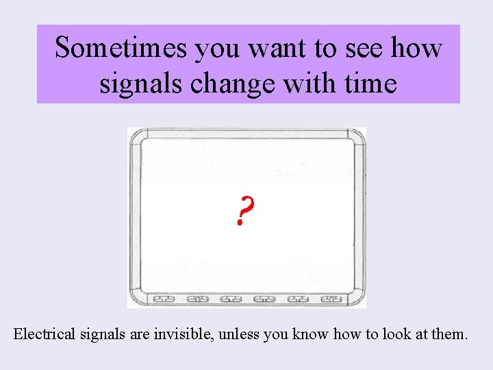 Sometimes you want to see how signals change with time Electrical signals are invisible,
