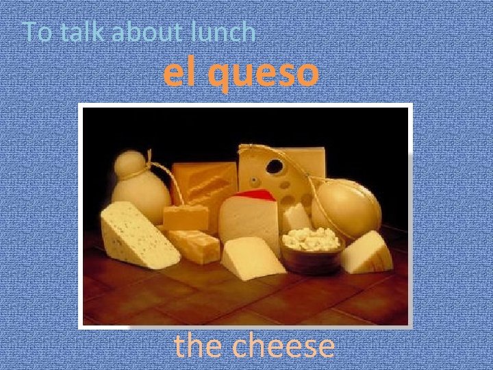 To talk about lunch el queso the cheese 