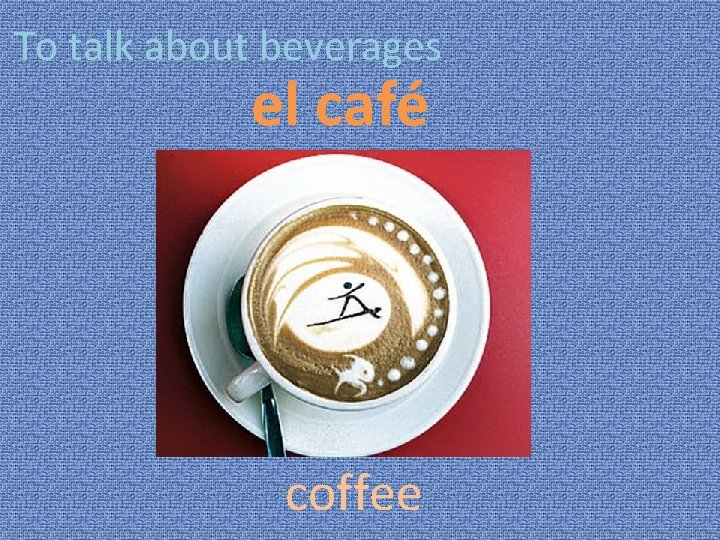 To talk about beverages el café coffee 