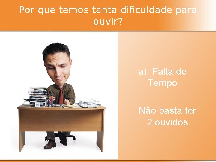 Por que temos tanta dificuldade para ouvir? a) Falta de Tempo Não basta ter