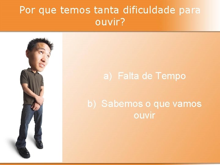 Por que temos tanta dificuldade para ouvir? a) Falta de Tempo b) Sabemos o