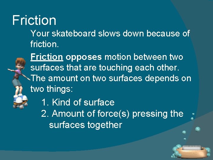 Friction Your skateboard slows down because of friction. Friction opposes motion between two surfaces