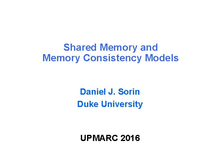 Shared Memory and Memory Consistency Models Daniel J. Sorin Duke University UPMARC 2016 