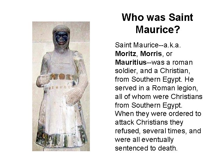 Who was Saint Maurice? Saint Maurice--a. k. a. Moritz, Morris, or Mauritius--was a roman