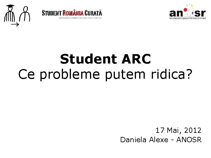 Student ARC Ce probleme putem ridica? 17 Mai, 2012 Daniela Alexe - ANOSR 