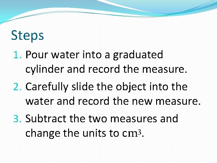 Steps 1. Pour water into a graduated cylinder and record the measure. 2. Carefully
