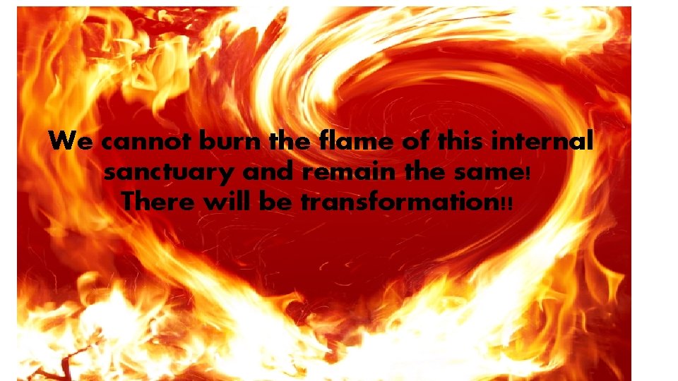 We cannot burn the flame of this internal sanctuary and remain the same! There