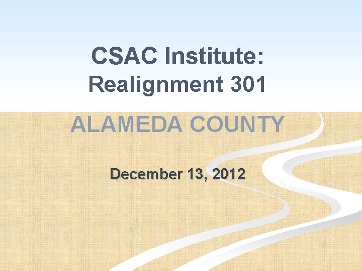 CSAC Institute: Realignment 301 ALAMEDA COUNTY December 13, 2012 