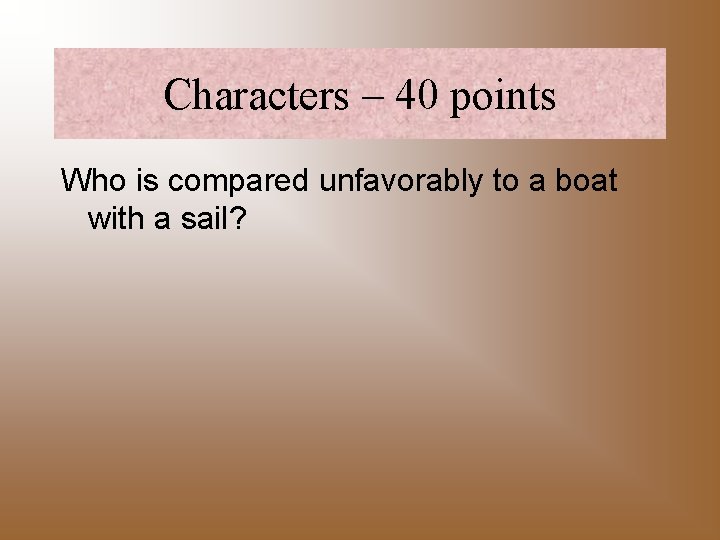 Characters – 40 points Who is compared unfavorably to a boat with a sail?