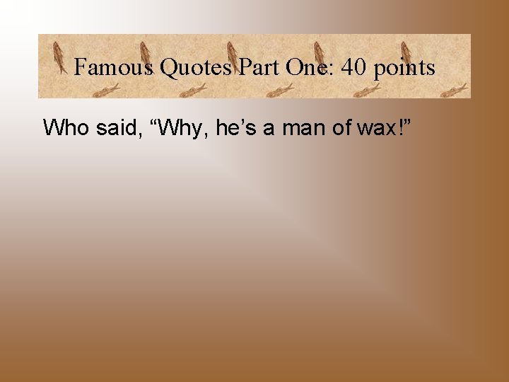 Famous Quotes Part One: 40 points Who said, “Why, he’s a man of wax!”
