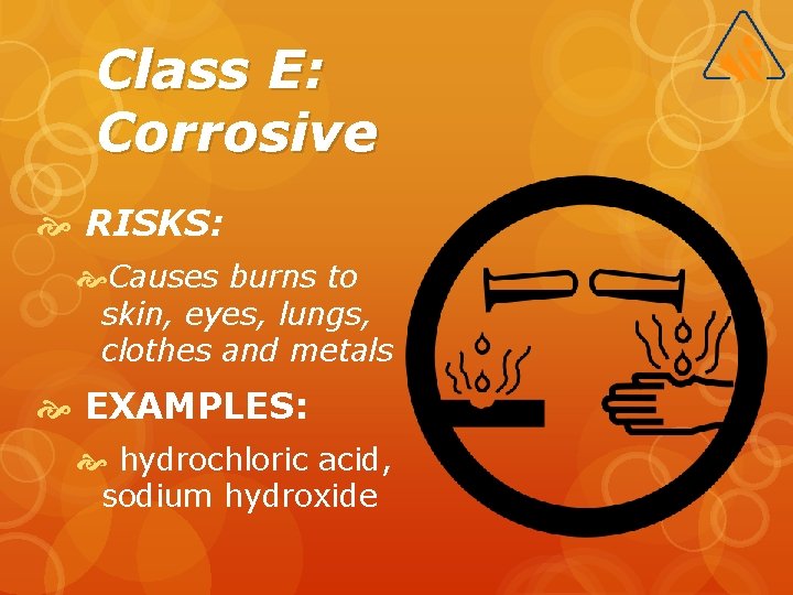 Class E: Corrosive RISKS: Causes burns to skin, eyes, lungs, clothes and metals EXAMPLES: Class E: Corrosive RISKS: Causes burns to skin, eyes, lungs, clothes and metals EXAMPLES: