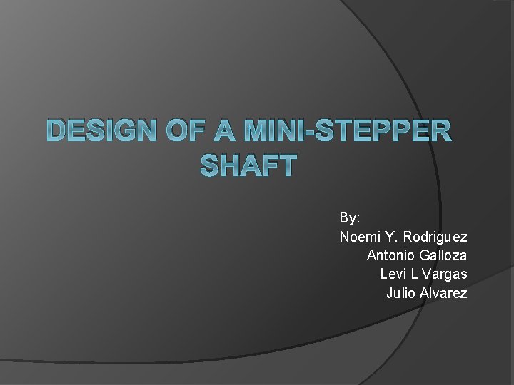 DESIGN OF A MINI-STEPPER SHAFT By: Noemi Y. Rodriguez Antonio Galloza Levi L Vargas
